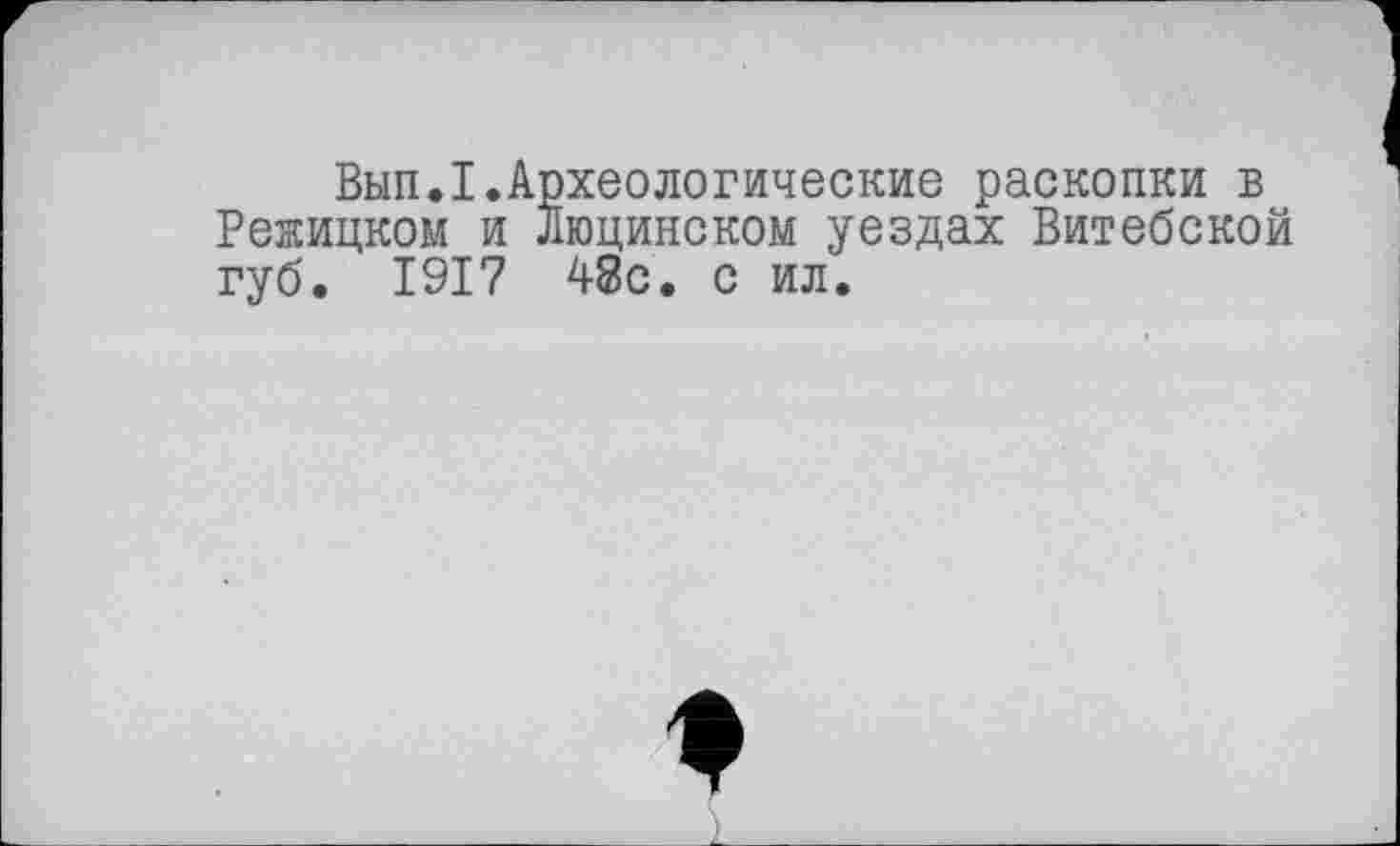 ﻿Вып.I.Археологические раскопки в Режицком и Люцинском уездах Витебской губ. 1917 48с. с ил.